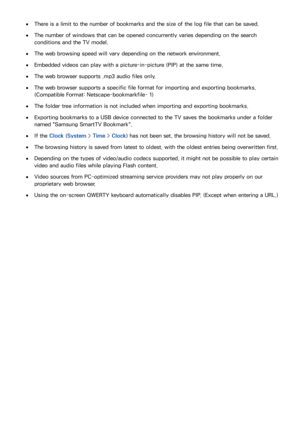 Page 210204
 
●There is a limit to the number of bookmarks and the size of the log file that can be saved.
 
●The number of windows that can be opened concurrently varies depending on the search 
conditions and the TV model.
 
●The web browsing speed will vary depending on the network environment.
 
●Embedded videos can play with a picture-in-picture (PIP) at the same time.
 
●The web browser supports .mp3 audio files only.
 
●The web browser supports a specific file format for importing and exporting bookmarks....