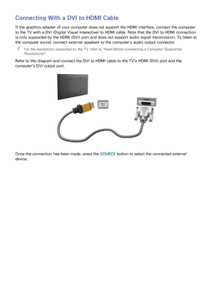 Page 2216
Connecting With a DVI to HDMI Cable
If the graphics adapter of your computer does not support the HDMI interface, connect the computer 
to the TV with a DVI (Digital Visual Interactive) to HDMI cable. Note that the DVI to HDMI connection 
is only supported by the HDMI (DVI) port and does not support audio signal transmission. To listen to 
the computer sound, connect external speakers to the computer’s audio output connector. 
"
For the resolutions supported by the TV, refer to " Read Before...