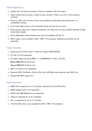 Page 215208209
Other Restrictions
 
●Codecs may not function properly if there is a problem with the content.
 
●Video content does not play or does not play correctly if there is an error in the content or 
container.
 
●Sound or video may not work if they have standard bit rates/frame rates above the TV’s 
compatibility ratings.
 
●If the Index Table is has an error, the Seek (Jump) function will not work.
 
●When playing video over a network connection, the video may not play smoothly because of data...