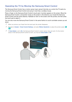 Page 3630
Operating the TV by Moving the Samsung Smart Control
The Samsung Smart Control has a motion sensor (gyro sensor) that lets you control the TV easily by 
moving the Samsung Smart Control and using it much like a cordless mouse.
Place a finger on the Samsung Smart Control's touch pad. A pointer appears on the screen. Move the 
Samsung Smart Control, and pointer moves on the screen in the direction you moved the Samsung 
Smart Control and the same distance. Highlight an item on the screen with the...