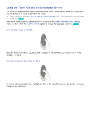 Page 373031
Using the Touch Pad and the Directional Buttons
The touch pad and directional buttons on the Samsung Smart Control let you select and launch items 
and move the cursor, focus, or panels on the screen.
 
"
In the TV's menu, navigate to Support >  Smart Control Tutorial to view a tutorial that shows how to use the 
touch pad. Try Now
If the touch pad's sensitivity is too high or low, navigate to the System >  Smart Control Settings 
menu, and then select the Touch Sensitivity  option to...
