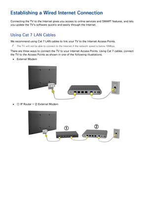 Page 4943
Establishing a Wired Internet Connection
Connecting the TV to the Internet gives you access to online services and SMART features, and lets 
you update the TV's software quickly and easily through the Internet.
Using Cat 7 LAN Cables
We recommend using Cat 7 LAN cables to link your TV to the Internet Access Points. 
"
The TV will not be able to connect to the Internet if the network speed is below 10Mbps.
There are three ways to connect the TV to your Internet Access Points. Using Cat 7...