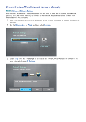 Page 514445
Connecting to a Wired Internet Network Manually
MENU > Network >  Network Settings
With networks that require a static IP address, you will need to enter the IP address, subnet mask, 
gateway, and DNS values manually to connect to the network. To get these values, contact your 
Internet Service Provider (ISP).  
"
Refer to the " Dynamic versus Static IP Addresses" section for more information on dynamic IP and static IP 
addresses.
11 Set the Network type  to Wired, and then select...