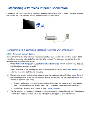 Page 534647
Establishing a Wireless Internet Connection
Connecting the TV to the Internet gives you access to online services and SMART features, and lets 
you update the TV's software quickly and easily through the Internet.
Connecting to a Wireless Internet Network Automatically
MENU > Network >  Network Settings
Connect the TV to the Internet via a wireless router. Make sure you have the wireless router's SSID 
(name) and password settings before attempting to connect. The password can be found on...