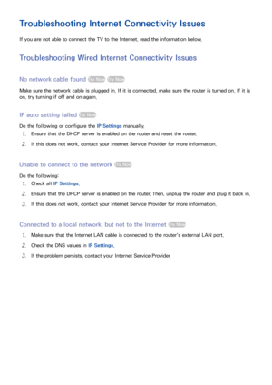 Page 5650
Troubleshooting Internet Connectivity Issues
If you are not able to connect the TV to the Internet, read the information below.
Troubleshooting Wired Internet Connectivity Issues
No network cable found Try Now Try Now
Make sure the network cable is plugged in. If it is connected, make sure the router is turned on. If it is 
on, try turning if off and on again.
IP auto setting failed Try Now
Do the following or configure the IP Settings manually.
11 Ensure that the DHCP server is enabled on the router...