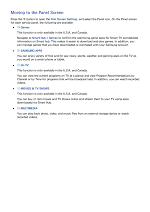 Page 635657
Moving to the Panel Screen
Press the  button to open the First Screen Settings, and select the Panel icon. On the Panel screen 
for each service panel, the following are available:
 
● Games
This function is only available in the U.S.A. and Canada.
Navigate to Smart Hub  > Games to confirm the optimizing game apps for Smart TV and detailed 
information on Smart hub. This makes it easier to download and play games. In addition, you 
can manage games that you have downloaded or purchased with your...