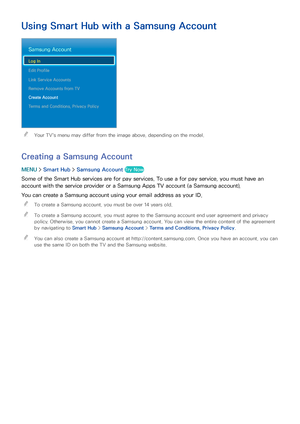 Page 655859
Using Smart Hub with a Samsung Account
Samsung Account
Log In
Edit Profile
Link Service Accounts
Remove Accounts from TV
Create Account
Terms and Conditions, Privacy Policy
 
"Your TV's menu may differ from the image above, depending on the model.
Creating a Samsung Account
MENU  > Smart Hub  > Samsung Account Try Now
Some of the Smart Hub services are for pay services. To use a for pay service, you must have an 
account with the service provider or a Samsung Apps TV account (a Samsung...