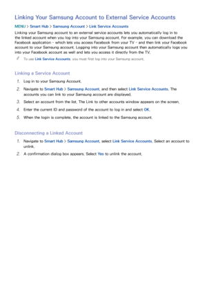 Page 6862
Linking Your Samsung Account to External Service Accounts
MENU > Smart Hub  > Samsung Account >  Link Service Accounts
Linking your Samsung account to an external service accounts lets you automatically log in to 
the linked account when you log into your Samsung account. For example, you can download the 
Facebook application - which lets you access Facebook from your TV - and then link your Facebook 
account to your Samsung account. Logging into your Samsung account then automatically logs you 
into...