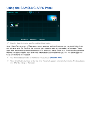 Page 736667
Using the SAMSUNG APPS Panel
SAMSUNG APPS
Recommended
My Apps
Most PopularWhat's newCategories
 
"Usability depends on your specific model and local region.
Smart Hub offers a variety of free news, sports, weather, and gaming apps you can install directly to 
and enjoy on your TV. The first line on the screen contains apps recommended by Samsung. These 
apps were automatically downloaded to your TV when you set up Smart Hub. The lines of apps below 
the first line contain some apps that were...