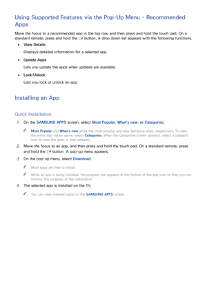 Page 756869
Using Supported Features via the Pop-Up Menu - Recommended 
Apps
Move the focus to a recommended app in the top row, and then press and hold the touch pad. On a 
standard remote, press and hold the 
E button. A drop down list appears with the following functions.
 
●View Details
Displays detailed information for a selected app.
 
●Update Apps
Lets you update the apps when updates are available.
 
●Lock /Unlock
Lets you lock or unlock an app.
Installing an App
Quick Installation
11 On the SAMSUNG...