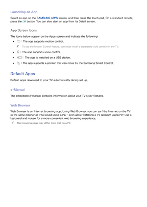 Page 777071
Launching an App
Select an app on the SAMSUNG APPS screen, and then press the touch pad. On a standard remote, 
press the  E button. You can also start an app from its Detail screen.
App Screen Icons
The icons below appear on the Apps screen and indicate the following:
 
● : The app supports motion control.
 
"
To use the Motion Control feature, you must install a separately-sold camera on the TV.
 
●
 : The app supports voice control.
 
● : The app is installed on a USB device.
 
● : The app...
