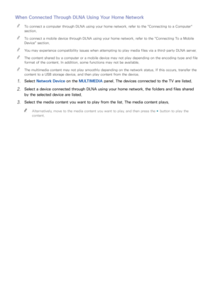 Page 918485
When Connected Through DLNA Using Your Home Network
 
"To connect a computer through DLNA using your home network, refer to the " Connecting to a Computer" 
section.
 
"To connect a mobile device through DLNA using your home network, refer to the " Connecting To a Mobile 
Device " section.
 
"You may experience compatibility issues when attempting to play media files via a third-party DLNA server.
 
"The content shared by a computer or a mobile device may not play...