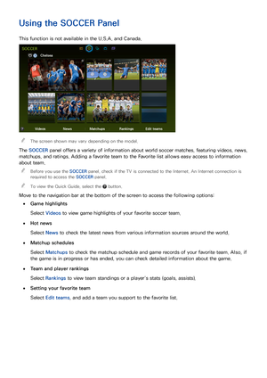 Page 999293
Using the SOCCER Panel
This function is not available in the U.S.A. and Canada.
SOCCER
Chelsea 
Videos NewsMatchups RankingsEdit teams
 
"The screen shown may vary depending on the model.
The SOCCER  panel offers a variety of information about world soccer matches, featuring videos, news, 
matchups, and ratings. Adding a favorite team to the Favorite list allows easy access to information 
about team.
 
"
Before you use the SOCCER  panel, check if the TV is connected to the Internet. An...