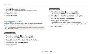 Page 103Editing a photo
Playback/Editing  102
4 Press [F/t] to adjust the option.
‡You can also drag the slider or touch +/- to adjust the option.
5 Touch  →  .
6 Touch  to save.
Adjusting portrait photos 
Learn how to correct red-eye and retouch faces. The camera will save an edited 
photo as a new file, but may convert it to a lower resolution. 
If you have applied the ACB effect, you cannot apply Face Retouch, and Red-eye Fix 
effects at the same time. 
Removing red-eye
1 Rotate the mode dial to g, and then...