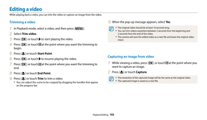 Page 104Playback/Editing  103
Editing a video
While playing back a video, you can trim the video or capture an image from the video.
10 When the pop-up message appears, select Ye s.
‡The original video should be at least 10 seconds long.
‡You can trim videos anywhere between 2 seconds from the beginning and  
2 seconds from the end of the video.
‡The camera will save the edited video as a new file and leave the original video 
intact.
Capturing an image from video
1 While viewing a video, press [o] or touch...