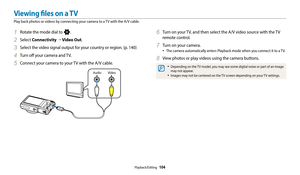 Page 105Playback/Editing  104
Viewing files on a TV
Play back photos or videos by connecting your camera to a TV with the A/V cable.
6 Turn on your TV, and then select the A/V video source with the TV 
remote control.
7 Turn on your camera.
‡The camera automatically enters Playback mode when you connect it to a TV.
8 View photos or play videos using the camera buttons.
‡Depending on the TV model, you may see some digital noise or part of an image 
may not appear.
‡Images may not be centered on the TV screen...