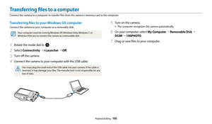 Page 106Playback/Editing  105
Transferring files to your Windows OS computer
Connect the camera to your computer as a removable disk.
Your computer must be running Windows XP, Windows Vista, Windows 7, or 
Windows 8 for you to connect the camera as a removable disk.
1 Rotate the mode dial to n.
2 Select Connectivity → i-Launcher  → Off .
3 Turn off the camera.
4 Connect the camera to your computer with the USB cable.
You must plug the small end of the USB cable into your camera. If the cable is 
reversed, it may...