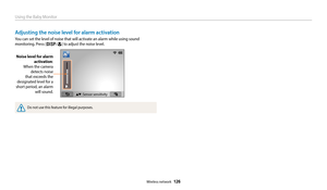 Page 127Using the Baby Monitor
Wireless network  126
Adjusting the noise level for alarm activation
You can set the level of noise that will activate an alarm while using sound 
monitoring. Press [
D/c] to adjust the noise level.
Noise level for alarm  activation:
When the camera  detects noise 
that exceeds the 
designated level for a 
short period, an alarm  will sound.
▲▼: Sensor sensitivity
Do not use this feature for illegal purposes. 