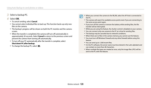 Page 129Using Auto Backup to send photos or videos
Wireless network  128
3 Select a backup PC.
4 Select OK.
‡To cancel sending, select Cancel.
‡You cannot select individual files to back up. This function backs up only new 
files on the camera.
‡The backup's progress will be shown on both the PC monitor and the camera 
screen.
‡When the transfer is completed, the camera will turn off automatically in 
approximately 30 seconds. Select Cancel to return to the previous screen and 
prevent the camera from...