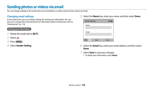 Page 130Wireless network  129
Changing email settings
In the email menu, you can change settings for storing your information. You can 
also set or change the email password. For information about entering text, refer to 
"Entering text". (p. 118)
Storing your information
1 Rotate the mode dial to w.
2 Select .
3 Press [m].
4 Select Sender Setting.
5 Select the Name box, enter your name, and then select Done.
Sender Setting
Name
Email
Save Reset
6 Select the Email box, enter your email address, and then...