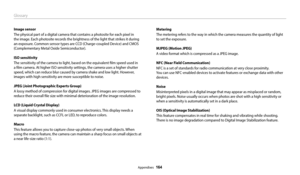 Page 165Glossary
Appendixes  164
Image sensor
The physical part of a digital camera that contains a photosite for each pixel in 
the image. Each photosite records the brightness of the light that strikes it during 
an exposure. Common sensor types are CCD (Charge-coupled Device) and CMOS 
(Complementary Metal Oxide Semiconductor).
ISO sensitivity
The sensitivity of the camera to light, based on the equivalent film speed used in 
a film camera. At higher ISO sensitivity settings, the camera uses a higher shutter...