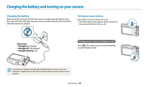 Page 26Basic functions  25
Charging the battery and turning on your camera
Turning on your camera
Press [X] to turn your camera on or off.
‡The initial setup screen appears when you turn on 
the camera for the first time. (p. 26)
Turning on your camera in Playback mode
Press [P]. The camera turns on and immediately 
accesses Playback mode.
Charging the battery
Before using the camera for the first time, you must fully charge the battery. Plug 
the small end of the USB cable into your camera, and then plug the...