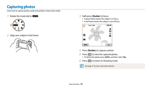 Page 38Basic functions  37
1 Rotate the mode dial to T.
2 Align your subject in the frame.
3 Half-press [Shutter] to focus.
‡A green frame means the subject is in focus.
‡A red frame means the subject is out of focus.
4 Press [Shutter] to capture a photo.
5 Press [P] to view the captured photo.
‡To delete the photo, press [/f], and then select Ye s.
6 Press [P] to return to Shooting mode.
See page 41 for tips to get clearer photos.
Capturing photos
Learn how to capture photos easily and quickly in Smart Auto...