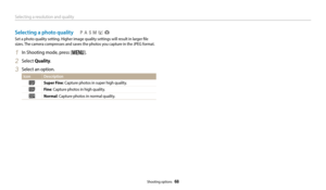 Page 69Selecting a resolution and quality
Shooting options  68
Selecting a photo quality
Set a photo quality setting. Higher image quality settings will result in larger file 
sizes. The camera compresses and saves the photos you capture in the JPEG format.
1 In Shooting mode, press [m].
2 Select Quality.
3 Select an option.
Icon Description
Super Fine: Capture photos in super high quality.
Fine: Capture photos in high quality.
Normal: Capture photos in normal quality.
  pAhMig 