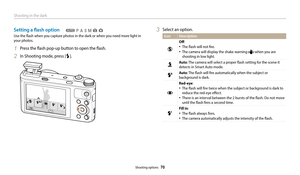 Page 71Shooting in the dark
Shooting options  70
Setting a flash option
Use the flash when you capture photos in the dark or when you need more light in 
your photos.
1 Press the flash pop-up button to open the flash.
2 In Shooting mode, press [F].
  TpAhMsg3 Select an option.
Icon Description
Off:
‡The flash will not fire.
‡The camera will display the shake warning  when you are 
shooting in low light.
Auto : The camera will select a proper flash setting for the scene it 
detects in Smart Auto mode.
Auto :...
