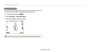 Page 78Changing the camera’s focus
Shooting options  77
Using One Touch Shot
You can capture a photo with the touch of your finger. As you touch a subject, the 
camera focuses on the subject automatically and captures a photo. 
1 In Shooting mode, press [m].
2 Select Touch AF → One touch shot.
3 Touch the subject to capture a photo.
If you use this function, you cannot set Timer, Intelli zoom, and Burst options. 