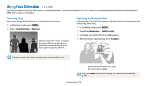 Page 79Shooting options  78
Detecting faces
Your camera automatically detects up to 10 human faces in one scene.
1 In Shooting mode, press [m].
2 Select Face Detection →  Normal.
The face nearest the camera or nearest 
the center of the scene appears in a 
white focus frame and the rest of the 
faces appear in gray focus frames.
The closer you are to the subjects, the quicker your camera will detect faces.
Capturing a self portrait shot
Capture photos of yourself. The camera sets the focus distance to close-up,...