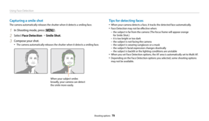 Page 80Using Face Detection
Shooting options  79
Capturing a smile shot
The camera automatically releases the shutter when it detects a smiling face.
1 In Shooting mode, press [m].
2 Select Face Detection →  Smile Shot .
3 Compose your shot.
‡The camera automatically releases the shutter when it detects a smiling face.
When your subject smiles 
broadly, your camera can detect 
the smile more easily.
Tips for detecting faces
‡When your camera detects a face, it tracks the detected face automatically. 
‡Face...