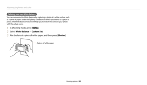 Page 85Adjusting brightness and color
Shooting options  84
Defining your own White Balance
You can customize the White Balance by capturing a photo of a white surface, such 
as a piece of paper, under the lighting conditions in which you intend to capture a 
photo. The White Balance feature will help you to match the colors in your photo 
with the actual scene.
1 In Shooting mode, press [m].
2 Select White Balance → Custom Set.
3 Aim the lens at a piece of white paper, and then press [ Shutter].
A piece of...