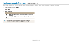 Page 89Shooting options  88
Setting the sound of the zoom
When you use the zoom while recording videos, the camera can record the sound of the zoom. Use the Sound Alive function to reduce the zoom noise.
  TpAhMsig
1 In Shooting mode, press [m].
2 Select Voice.
3 Select an option.
Icon Description
Sound Alive On: Turn on the Sound Alive function to reduce the 
zoom noise.
Sound Alive Off : Turn off the Sound Alive function. The camera can 
record the zoom noise.
‡Do not block the microphone when you use the...