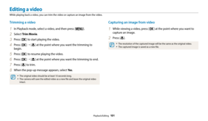 Page 102Playback/Editing  101
Editing a video
While playing back a video, you can trim the video or capture an image from the video.
Capturing an image from video
1 While viewing a video, press [o] at the point where you want to 
capture an image.
2 Press [c].
•	The resolution of the captured image will be the same as the original video.
•	The captured image is saved as a new file.
Trimming a video
1 In Playback mode, select a video, and then press [m].
2 Select  Trim Movie.
3 Press [o] to start playing the...