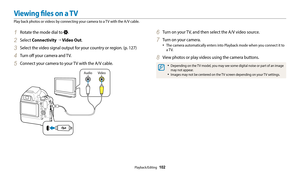 Page 103Playback/Editing  102
1 Rotate the mode dial to .
2 Select Connectivity  → Video Out.
3 Select the video signal output for your country or region. (p. 127)
4 Turn off your camera and TV.
5 Connect your camera to your TV with the A/V cable.
Video
Audio
6 Turn on your TV, and then select the A/V video source.
7 Turn on your camera.
•	The camera automatically enters into Playback mode when you connect it to 
a  T V.
8 View photos or play videos using the camera buttons.
•	Depending on the TV model, you may...