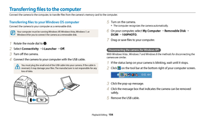 Page 105Playback/Editing  104
Transferring files to your Windows OS computer
Connect the camera to your computer as a removable disk.
Your computer must be running Windows XP, Windows Vista, Windows 7, or 
Windows 8 for you to connect the camera as a removable disk.
1 Rotate the mode dial to .
2 Select Connectivity  → i-Launcher  → Off .
3 Turn off the camera.
4 Connect the camera to your computer with the USB cable.
You must plug the small end of the USB cable into your camera. If the cable is 
reversed, it may...