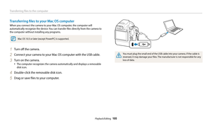 Page 106Transferring files to the computer
Playback/Editing  105
Transferring files to your Mac OS computer
When you connect the camera to your Mac OS computer, the computer will 
automatically recognize the device. You can transfer files directly from the camera to 
the computer without installing any programs.
Mac OS 10.5 or later (except PowerPC) is supported.
1 Turn off the camera.
2 Connect your camera to your Mac OS computer with the USB cable.
3 Turn on the camera.
•	The computer recognizes the camera...