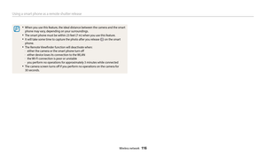 Page 117Using a smart phone as a remote shutter release
Wireless network  11 6
•	When you use this feature, the ideal distance between the camera and the smart 
phone may vary, depending on your surroundings.
•	The smart phone must be within 23 feet (7 m) when you use this feature.
•	It will take some time to capture the photo after you release  on the smart 
phone.
•	The Remote Viewfinder function will deactivate when:	
-either the camera or the smart phone turn off	
-either device loses its connection to the...