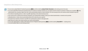Page 122Using photo or video sharing services 
Wireless network  121
•	You can set an upload folder for Facebook by pressing [m], and then selecting Upload Folder (Facebook) on the sharing service's list screen.
•	You cannot upload files if the file size exceeds the limit. The maximum resolution of photos you can upload is 2M. The maximum resolution of videos you can upload is . If the 
selected photo has a resolution higher than 2M, it will be automatically resized to a lower resolution. (On some sharing...