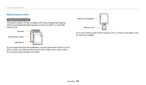 Page 136Camera maintenance
Appendixes  135
About memory cards
Supported memory cards
This product supports SD (Secure Digital), SDHC (Secure Digital High Capacity), 
SDXC (Secure Digital eXtended Capacity), microSD, microSDHC, or microSDXC 
memory cards.
Terminal
Write-protect switch
Label (front)
You can prevent files from being deleted by using the write protect switch on an SD, 
SDHC, or SDXC card. Slide the switch down to lock or slide it up to unlock. Unlock 
the card when capturing photos and videos....