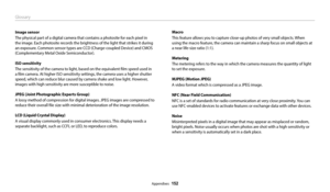Page 153Glossary
Appendixes  152
Macro
This feature allows you to capture close-up photos of very small objects. When 
using the macro feature, the camera can maintain a sharp focus on small objects at 
a near life-size ratio (1:1).
Metering
The metering refers to the way in which the camera measures the quantity of light 
to set the exposure.
MJPEG (Motion JPEG)
A video format which is compressed as a JPEG image.
NFC (Near Field Communication)
NFC is a set of standards for radio communication at very close...