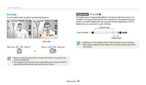 Page 40Capturing photos
Basic functions  39
Zooming
You can capture close-up photos by adjusting the zoom.
or
Zoom in
Zoom outZoom in Zoom out
Zoom ratio
•	When you rotate the zoom button, the zoom ratio shown on the screen may 
change inconsistently. 
•	Use a tripod to reduce the risk of the camera falling when using the self-timer 
option or Remote Viewfinder mode with the zoom function.
Digital zoom
The Digital zoom is supported by default in Shooting mode. If you zoom in on 
a subject in Shooting mode and...