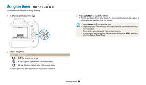 Page 65Shooting options  64
1 In Shooting mode, press [t].
 ExitSet
Timer : Off
2 Select an option.
Icon
Description
Off: The timer is not active.
2 Sec: Capture a photo after a 2-second delay.
10 Sec: Capture a photo after a 10-second delay.
Available options may differ depending on the shooting conditions.
3 Press [Shutter] to start the timer.
•	The AF-assist light/timer lamp blinks. The camera will automatically capture a 
photo after the specified time has elapsed.
•	Press [Shutter] or [t] to cancel the...