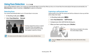 Page 74Shooting options  73
Detecting faces
Your camera automatically detects up to 10 human faces in one scene.
1 In Shooting mode, press [m].
2 Select Face Detection  → Normal.
The face nearest the camera or nearest 
the center of the scene appears in a 
white focus frame and the rest of the 
faces appear in gray focus frames.
The closer you are to the subjects, the quicker your camera will detect faces.
Capturing a self portrait shot
Capture photos of yourself. The camera sets the focus distance to close-up,...