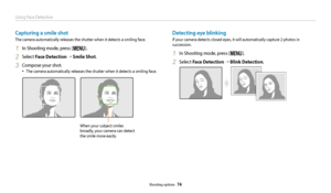 Page 75Using Face Detection
Shooting options  74
Capturing a smile shot
The camera automatically releases the shutter when it detects a smiling face.
1 In Shooting mode, press [m].
2 Select Face Detection  → Smile Shot.
3 Compose your shot.
•	The camera automatically releases the shutter when it detects a smiling face.
When your subject smiles 
broadly, your camera can detect 
the smile more easily.
Detecting eye blinking
If your camera detects closed eyes, it will automatically capture 2 photos in...