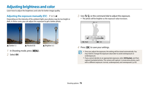 Page 77Shooting options  76
Adjusting the exposure manually (EV)
Depending on the intensity of the ambient light, your photos may be too bright or 
dark. In these cases, you can adjust the exposure to get a better photo.
 Darker (-) Neutral (0) Brighter (+)
1 In Shooting mode, press [m].
2 Select EV.
                3 Use [F/t ] or the command dial to adjust the exposure.
•	The photo will be brighter as the exposure value increases.
 Back Set
EV
 : +1
4 Press [o] to save your settings.
•	Once you adjust the...