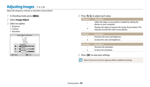 Page 85Shooting options  84
1 In Shooting mode, press [m].
2 Select Image Adjust.
3 Select an option.
•	Sharpness
•	Contrast
•	Saturation
 
Image Adjust : Sharpness
SharpnessContrast Saturation
Back Set
4 Press [F/t] to adjust each value.
SharpnessDescription
-
Soften the edges on your photos (suitable for editing the 
photos on your computer).
+Sharpen the edges to improve the clarity of your photos. This 
may also increase the noise in your photos.
Contrast Description
-
Decrease the color and brightness....