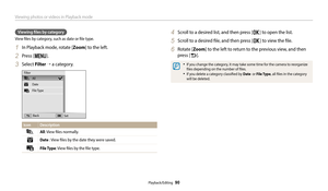 Page 91Viewing photos or videos in Playback mode
Playback/Editing  90
Viewing files by category 
View files by category, such as date or file type.
1 In Playback mode, rotate [Zoom] to the left.
2 Press [m].
3 Select Filter → a category.
All
Date 
File Type
Back Set
Filter
Icon
Description
All: View files normally.
Date  : View files by the date they were saved.
File Type: View files by the file type.
4 Scroll to a desired list, and then press [o] to open the list.
5 Scroll to a desired file, and then press [o]...