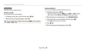 Page 93Viewing photos or videos in Playback mode
Playback/Editing  92
Deleting files
Select files to delete in Playback mode.
Deleting a single file
You can select one file, and then delete it.
1 In Playback mode, select a file, and then press [f/s].
2 When the pop-up message appears, select Ye s.
You can also delete files in Playback mode by pressing [m], and then selecting 
Delete  → Delete  → Ye s .
Deleting multiple files
You can select multiple files, and then delete them at once.
1 In Playback mode, press...